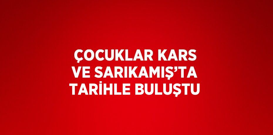 ÇOCUKLAR KARS VE SARIKAMIŞ’TA TARİHLE BULUŞTU