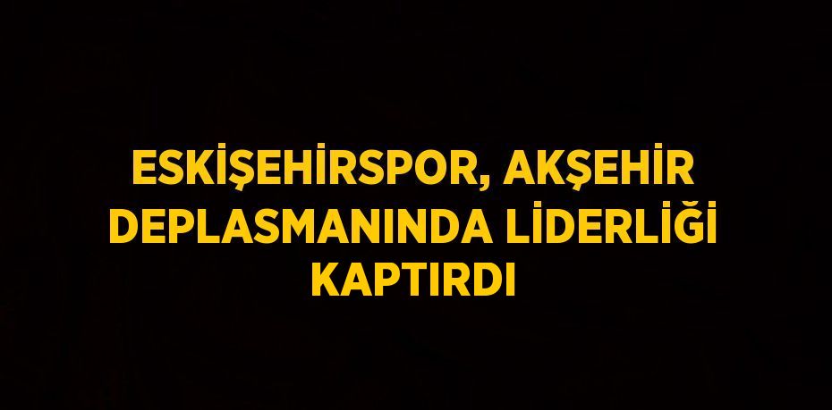 ESKİŞEHİRSPOR, AKŞEHİR DEPLASMANINDA LİDERLİĞİ KAPTIRDI