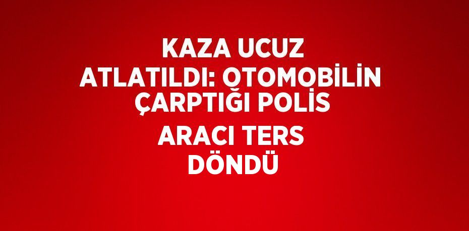 KAZA UCUZ ATLATILDI: OTOMOBİLİN ÇARPTIĞI POLİS ARACI TERS DÖNDÜ