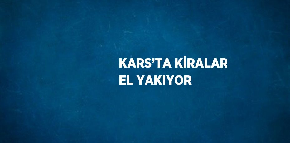 KARS’TA KİRALAR EL YAKIYOR