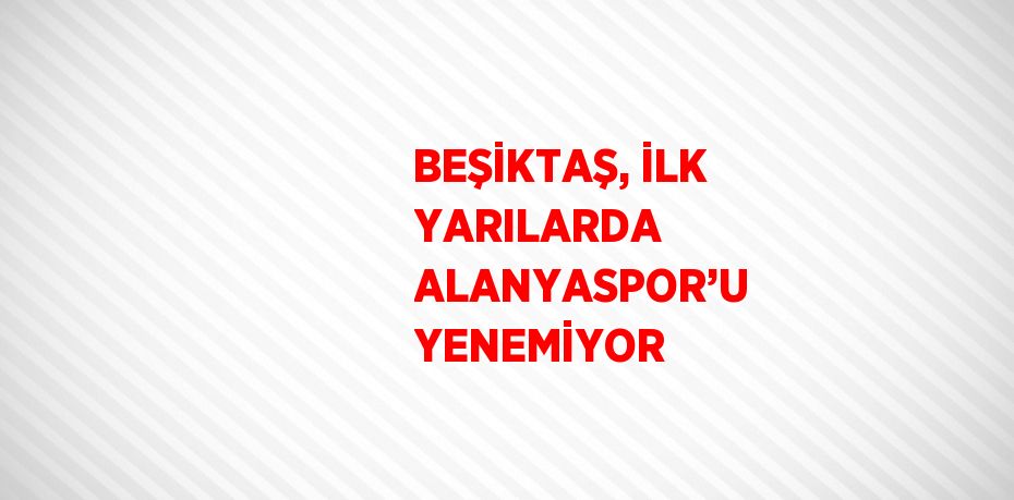 BEŞİKTAŞ, İLK YARILARDA ALANYASPOR’U YENEMİYOR