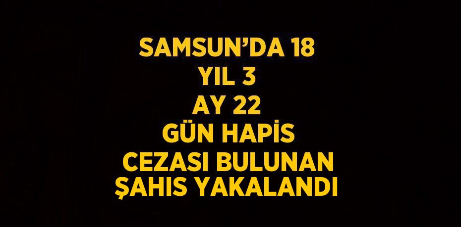 SAMSUN’DA 18 YIL 3 AY 22 GÜN HAPİS CEZASI BULUNAN ŞAHIS YAKALANDI