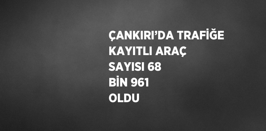 ÇANKIRI’DA TRAFİĞE KAYITLI ARAÇ SAYISI 68 BİN 961 OLDU