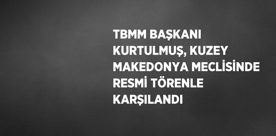 TBMM BAŞKANI KURTULMUŞ, KUZEY MAKEDONYA MECLİSİNDE RESMİ TÖRENLE KARŞILANDI