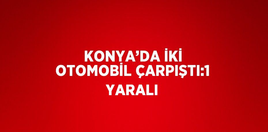 KONYA’DA İKİ OTOMOBİL ÇARPIŞTI:1 YARALI