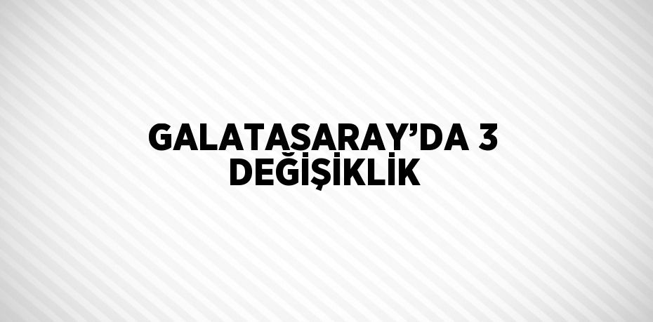 GALATASARAY’DA 3 DEĞİŞİKLİK