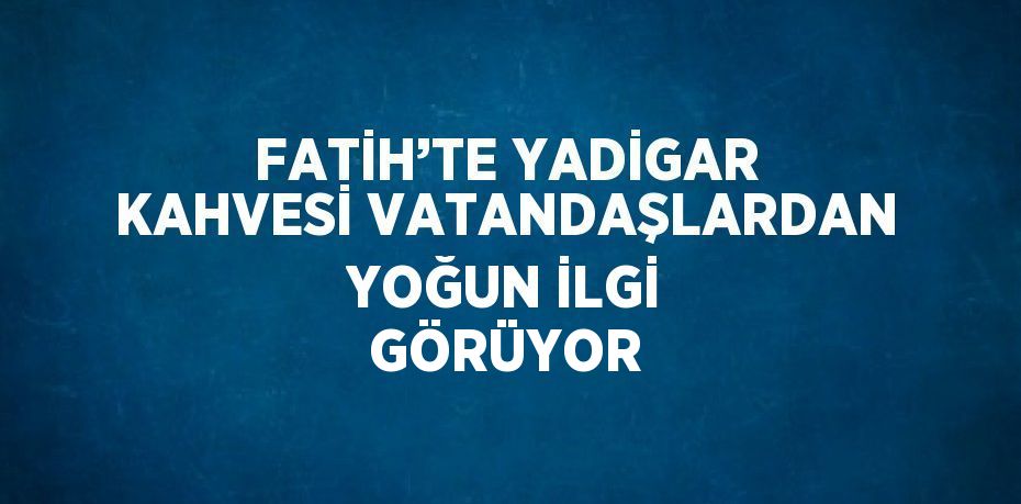 FATİH’TE YADİGAR KAHVESİ VATANDAŞLARDAN YOĞUN İLGİ GÖRÜYOR