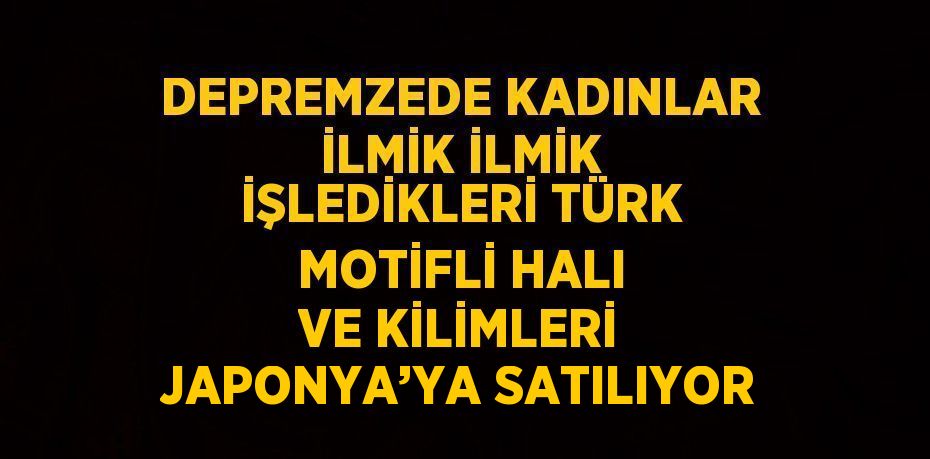 DEPREMZEDE KADINLAR İLMİK İLMİK İŞLEDİKLERİ TÜRK MOTİFLİ HALI VE KİLİMLERİ JAPONYA’YA SATILIYOR