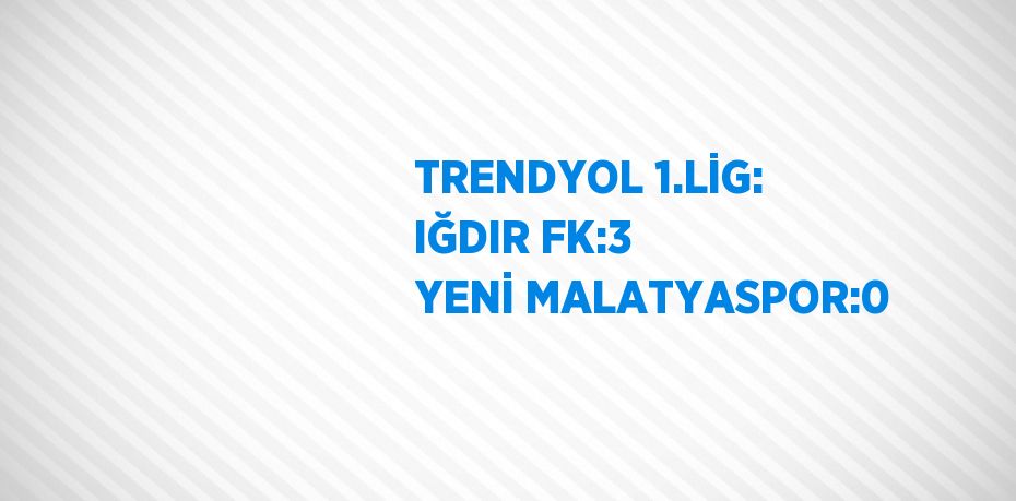 TRENDYOL 1.LİG: IĞDIR FK:3 YENİ MALATYASPOR:0