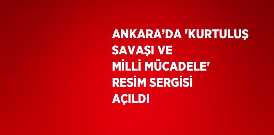 ANKARA’DA 'KURTULUŞ SAVAŞI VE MİLLİ MÜCADELE' RESİM SERGİSİ AÇILDI