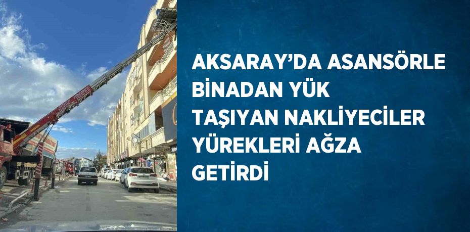 AKSARAY’DA ASANSÖRLE BİNADAN YÜK TAŞIYAN NAKLİYECİLER YÜREKLERİ AĞZA GETİRDİ