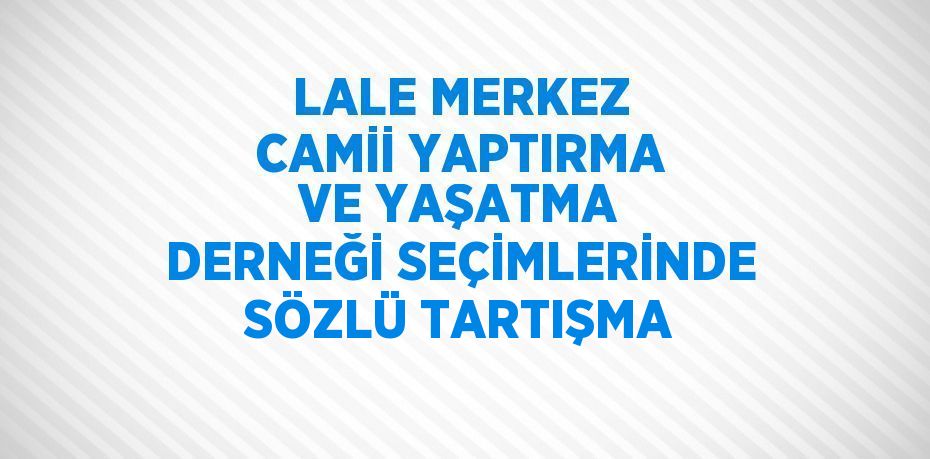 LALE MERKEZ CAMİİ YAPTIRMA VE YAŞATMA DERNEĞİ SEÇİMLERİNDE SÖZLÜ TARTIŞMA