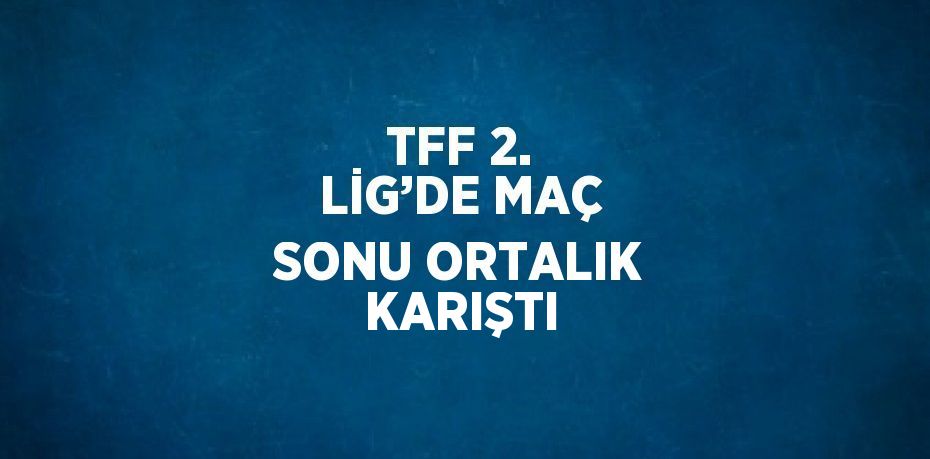 TFF 2. LİG’DE MAÇ SONU ORTALIK KARIŞTI