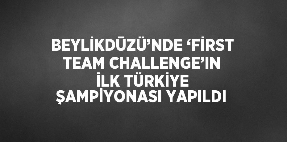 BEYLİKDÜZÜ’NDE ‘FİRST TEAM CHALLENGE’IN İLK TÜRKİYE ŞAMPİYONASI YAPILDI