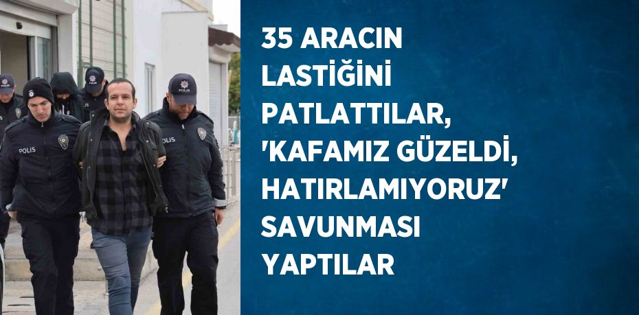 35 ARACIN LASTİĞİNİ PATLATTILAR, 'KAFAMIZ GÜZELDİ, HATIRLAMIYORUZ' SAVUNMASI YAPTILAR