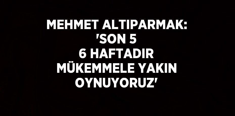 MEHMET ALTIPARMAK: 'SON 5 6 HAFTADIR MÜKEMMELE YAKIN OYNUYORUZ'