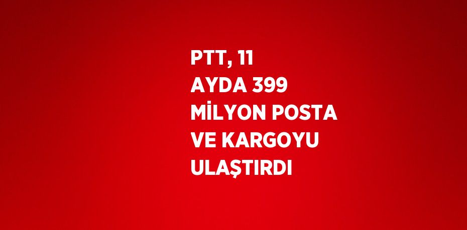 PTT, 11 AYDA 399 MİLYON POSTA VE KARGOYU ULAŞTIRDI