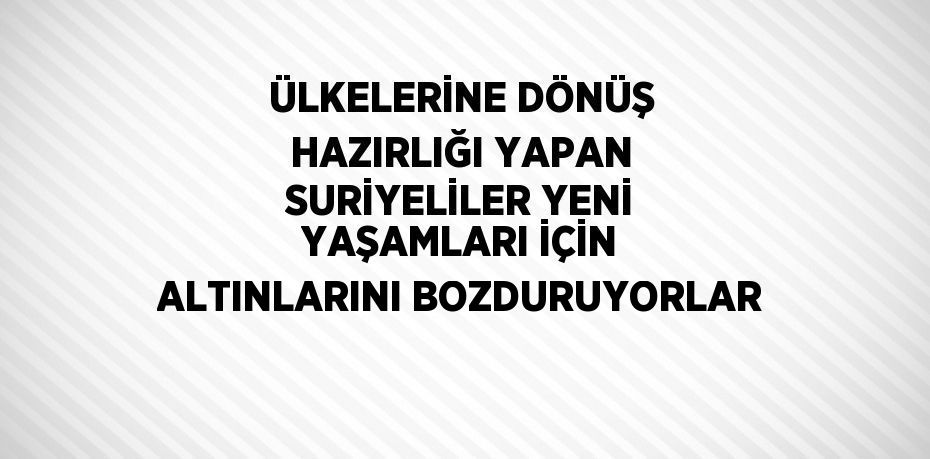 ÜLKELERİNE DÖNÜŞ HAZIRLIĞI YAPAN SURİYELİLER YENİ YAŞAMLARI İÇİN ALTINLARINI BOZDURUYORLAR