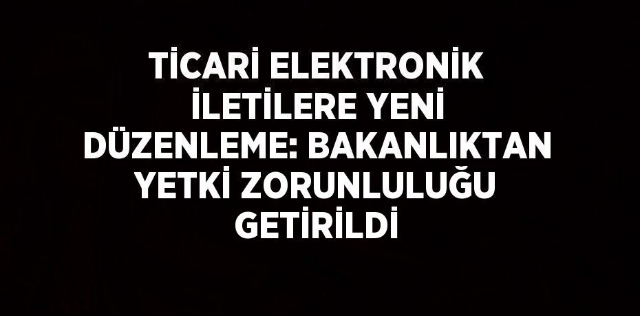 TİCARİ ELEKTRONİK İLETİLERE YENİ DÜZENLEME: BAKANLIKTAN YETKİ ZORUNLULUĞU GETİRİLDİ