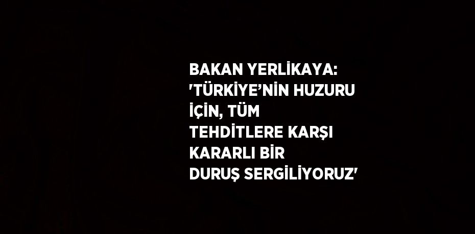 BAKAN YERLİKAYA: 'TÜRKİYE’NİN HUZURU İÇİN, TÜM TEHDİTLERE KARŞI KARARLI BİR DURUŞ SERGİLİYORUZ'