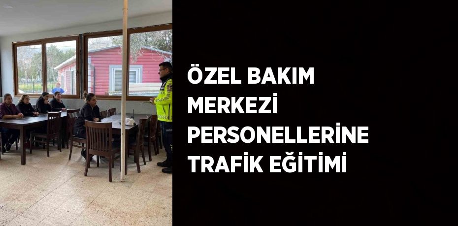 ÖZEL BAKIM MERKEZİ PERSONELLERİNE TRAFİK EĞİTİMİ