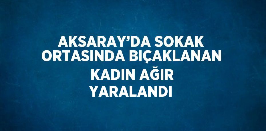 AKSARAY’DA SOKAK ORTASINDA BIÇAKLANAN KADIN AĞIR YARALANDI