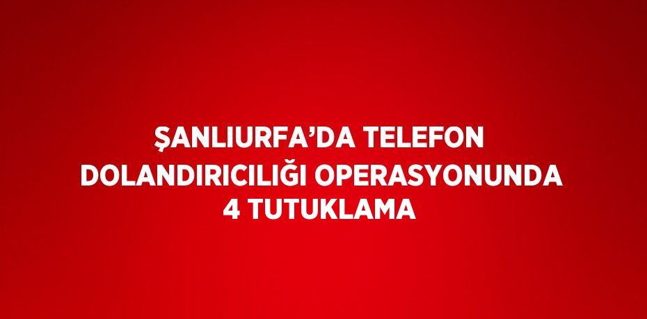 ŞANLIURFA’DA TELEFON DOLANDIRICILIĞI OPERASYONUNDA 4 TUTUKLAMA