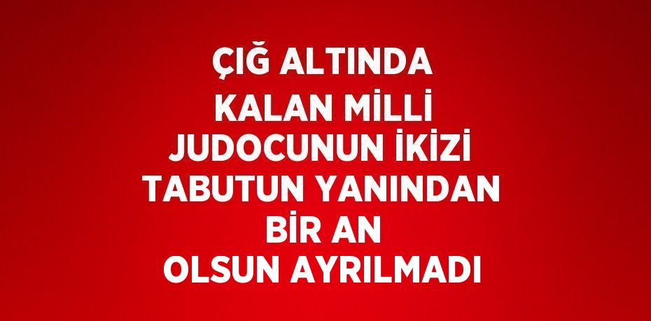 ÇIĞ ALTINDA KALAN MİLLİ JUDOCUNUN İKİZİ TABUTUN YANINDAN BİR AN OLSUN AYRILMADI