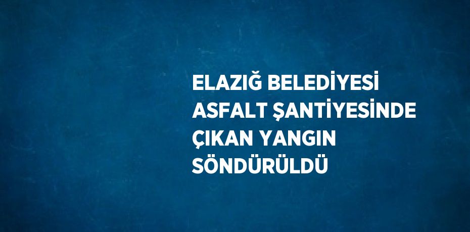 ELAZIĞ BELEDİYESİ ASFALT ŞANTİYESİNDE ÇIKAN YANGIN SÖNDÜRÜLDÜ