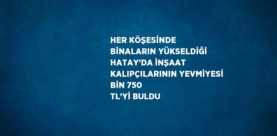 HER KÖŞESİNDE BİNALARIN YÜKSELDİĞİ HATAY’DA İNŞAAT KALIPÇILARININ YEVMİYESİ BİN 750 TL’Yİ BULDU