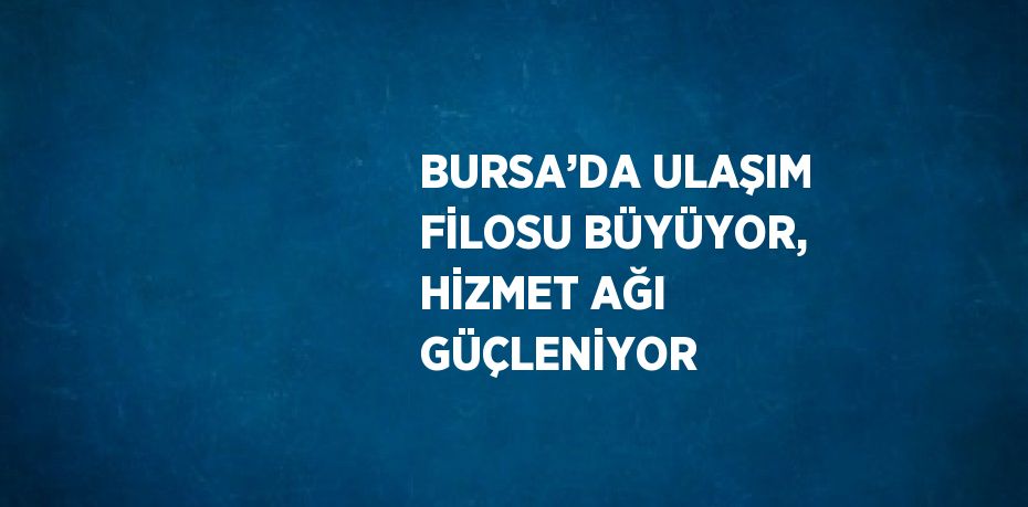 BURSA’DA ULAŞIM FİLOSU BÜYÜYOR, HİZMET AĞI GÜÇLENİYOR