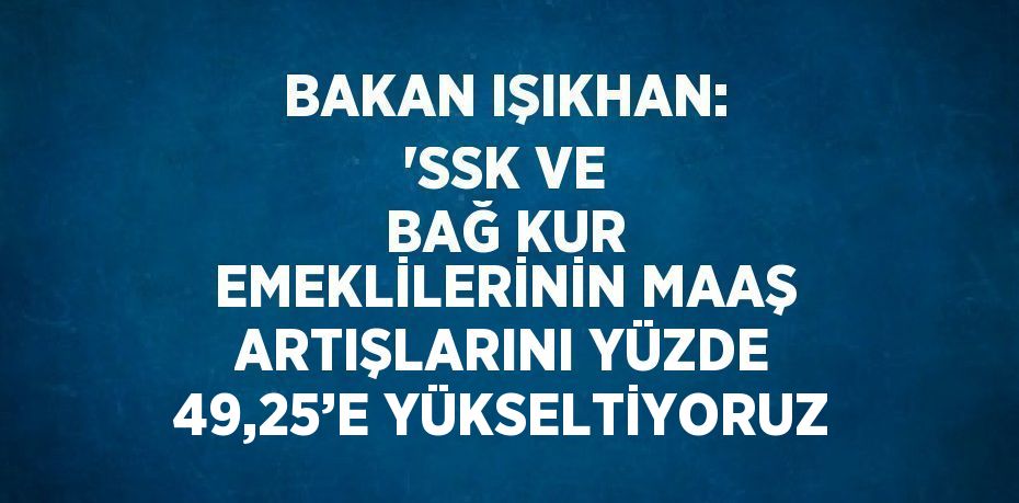 BAKAN IŞIKHAN: 'SSK VE BAĞ KUR EMEKLİLERİNİN MAAŞ ARTIŞLARINI YÜZDE 49,25’E YÜKSELTİYORUZ