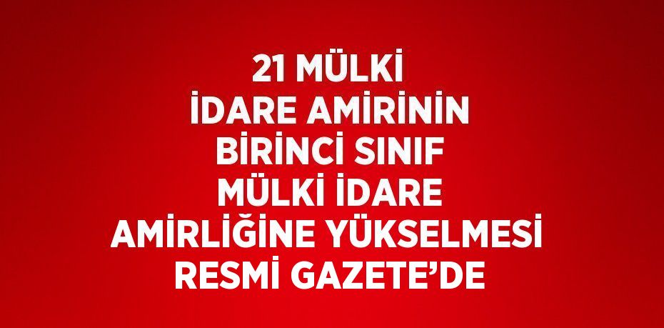 21 MÜLKİ İDARE AMİRİNİN BİRİNCİ SINIF MÜLKİ İDARE AMİRLİĞİNE YÜKSELMESİ RESMİ GAZETE’DE