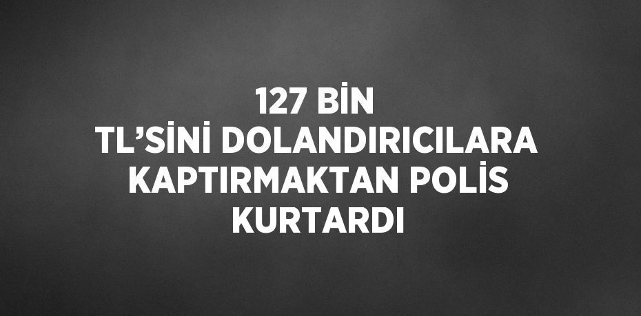 127 BİN TL’SİNİ DOLANDIRICILARA KAPTIRMAKTAN POLİS KURTARDI