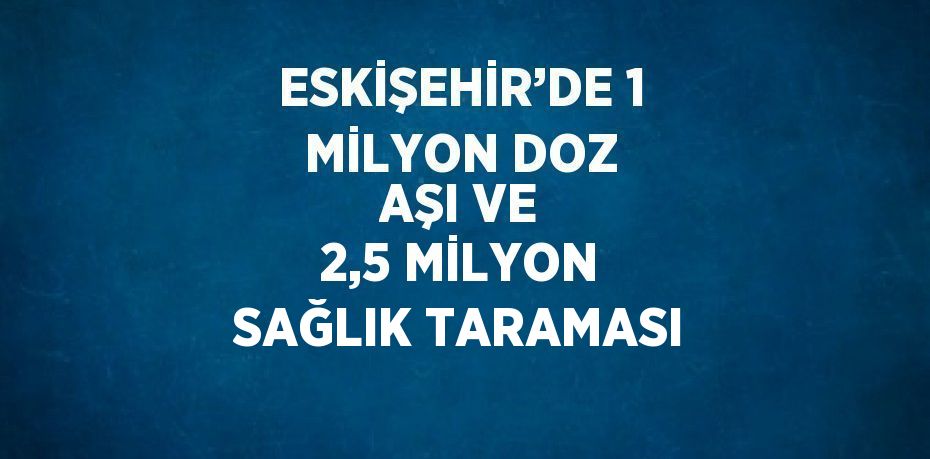 ESKİŞEHİR’DE 1 MİLYON DOZ AŞI VE 2,5 MİLYON SAĞLIK TARAMASI