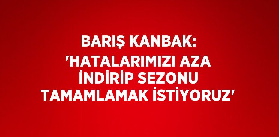 BARIŞ KANBAK: 'HATALARIMIZI AZA İNDİRİP SEZONU TAMAMLAMAK İSTİYORUZ'