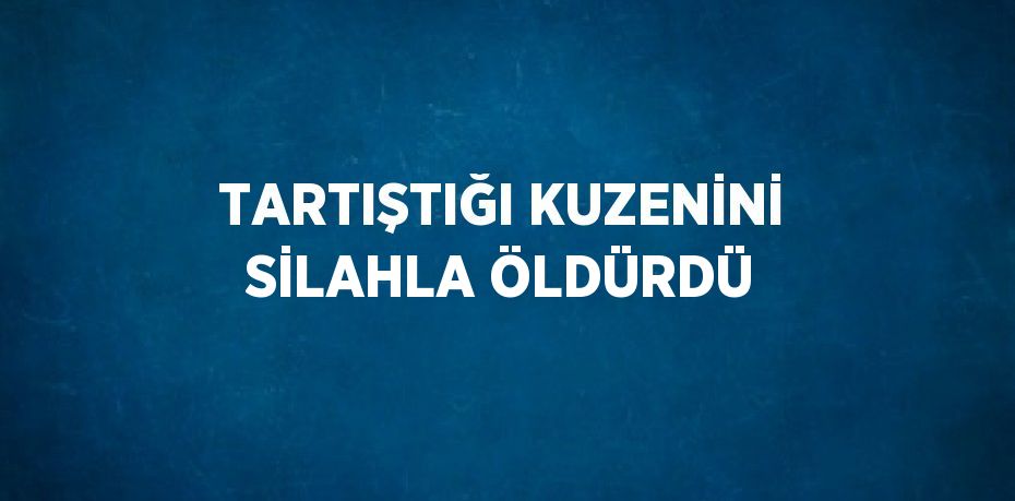 TARTIŞTIĞI KUZENİNİ SİLAHLA ÖLDÜRDÜ