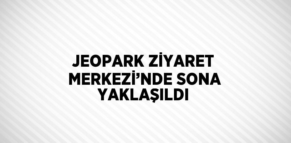 JEOPARK ZİYARET MERKEZİ’NDE SONA YAKLAŞILDI