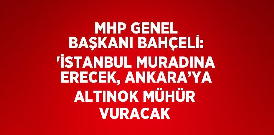 MHP GENEL BAŞKANI BAHÇELİ: 'İSTANBUL MURADINA ERECEK, ANKARA’YA ALTINOK MÜHÜR VURACAK