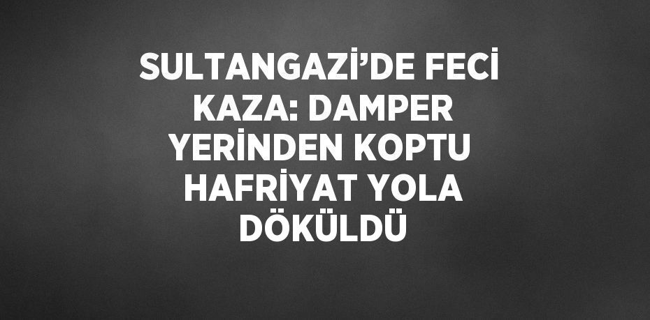 SULTANGAZİ’DE FECİ KAZA: DAMPER YERİNDEN KOPTU HAFRİYAT YOLA DÖKÜLDÜ