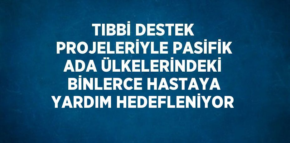 TIBBİ DESTEK PROJELERİYLE PASİFİK ADA ÜLKELERİNDEKİ BİNLERCE HASTAYA YARDIM HEDEFLENİYOR