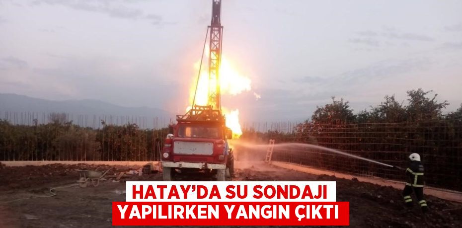 HATAY’DA SU SONDAJI YAPILIRKEN YANGIN ÇIKTI