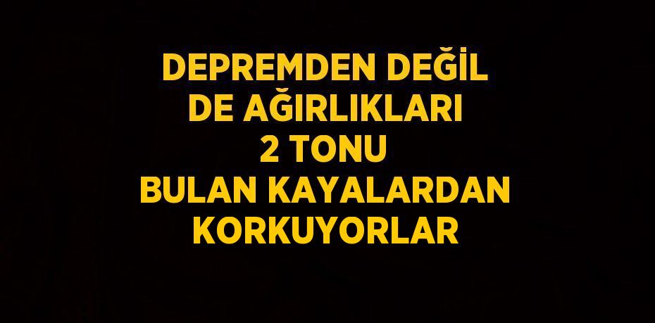 DEPREMDEN DEĞİL DE AĞIRLIKLARI 2 TONU BULAN KAYALARDAN KORKUYORLAR