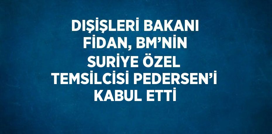 DIŞİŞLERİ BAKANI FİDAN, BM’NİN SURİYE ÖZEL TEMSİLCİSİ PEDERSEN’İ KABUL ETTİ