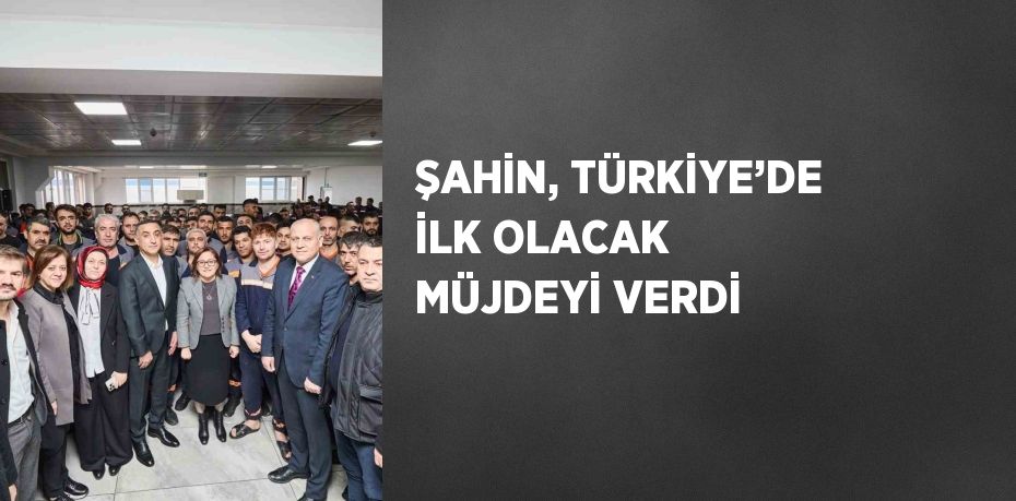 ŞAHİN, TÜRKİYE’DE İLK OLACAK MÜJDEYİ VERDİ