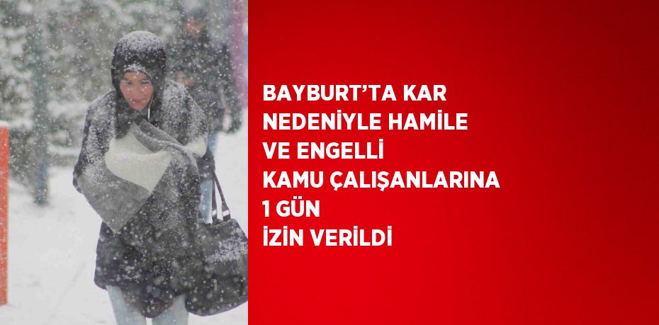 BAYBURT’TA KAR NEDENİYLE HAMİLE VE ENGELLİ KAMU ÇALIŞANLARINA 1 GÜN İZİN VERİLDİ