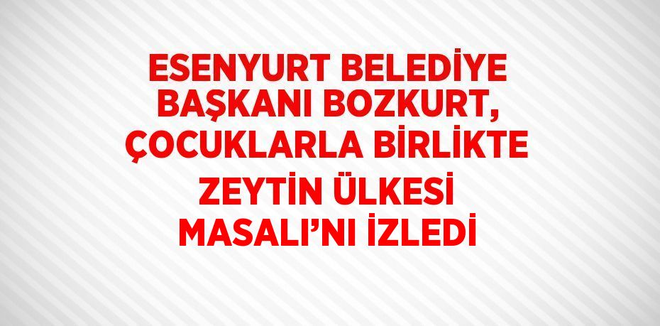 ESENYURT BELEDİYE BAŞKANI BOZKURT, ÇOCUKLARLA BİRLİKTE ZEYTİN ÜLKESİ MASALI’NI İZLEDİ