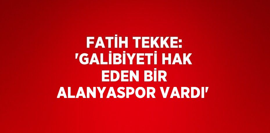 FATİH TEKKE: 'GALİBİYETİ HAK EDEN BİR ALANYASPOR VARDI'