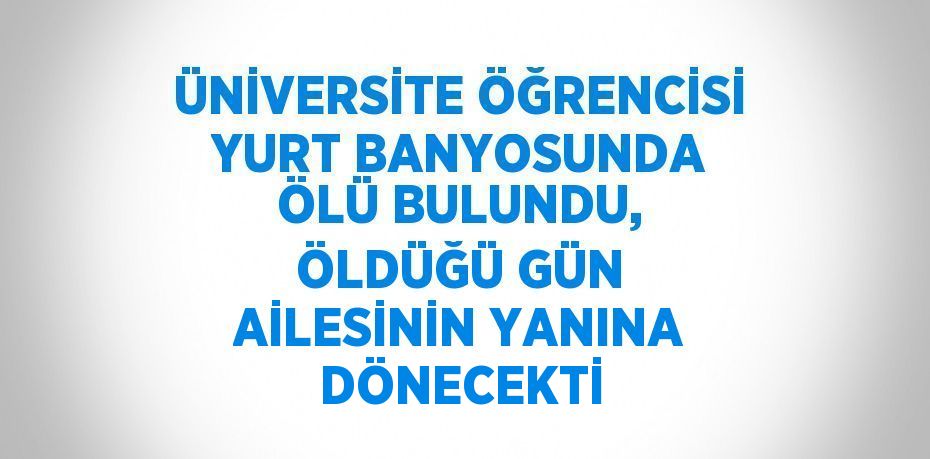 ÜNİVERSİTE ÖĞRENCİSİ YURT BANYOSUNDA ÖLÜ BULUNDU, ÖLDÜĞÜ GÜN AİLESİNİN YANINA DÖNECEKTİ