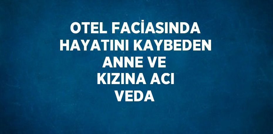 OTEL FACİASINDA HAYATINI KAYBEDEN ANNE VE KIZINA ACI VEDA